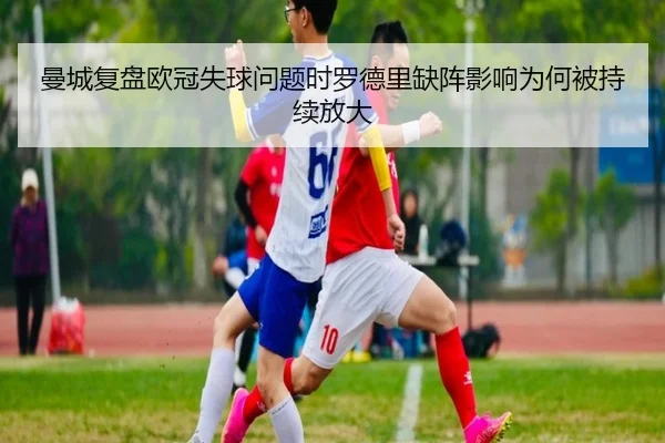 曼城复盘欧冠失球问题时罗德里缺阵影响为何被持续放大
