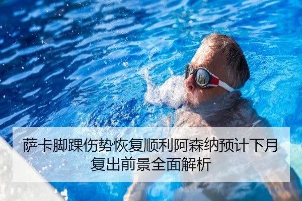 萨卡脚踝伤势恢复顺利阿森纳预计下月复出前景全面解析