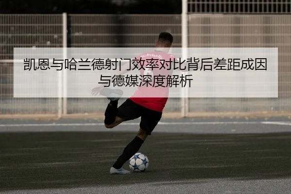 凯恩与哈兰德射门效率对比背后差距成因与德媒深度解析
